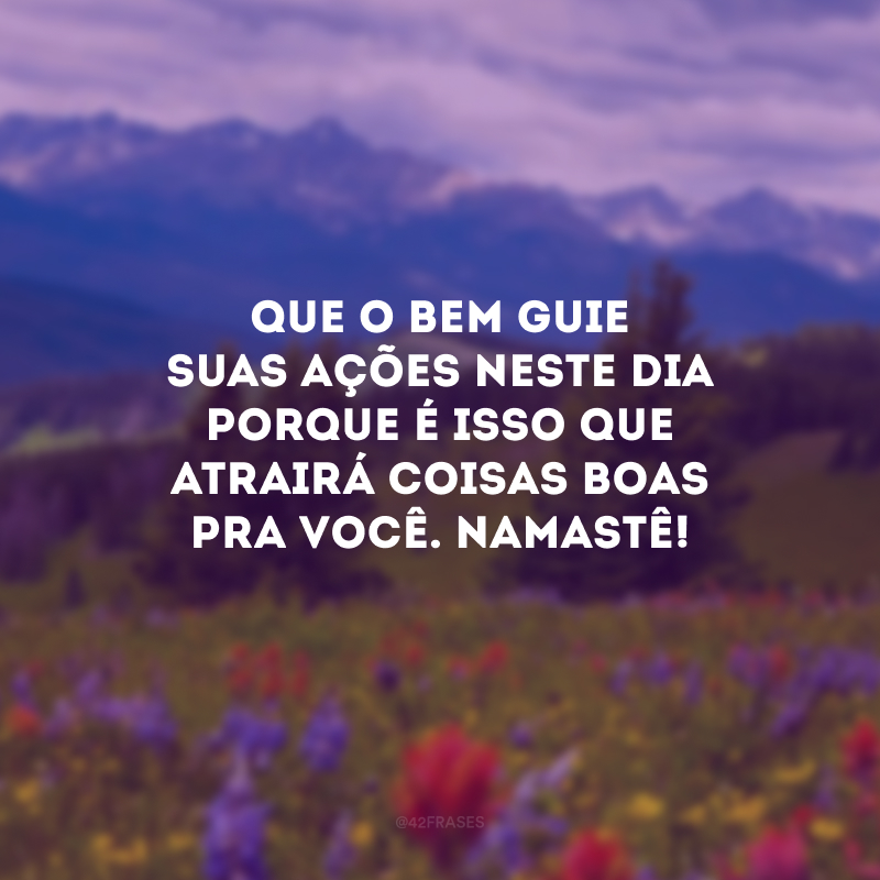 Que o bem guie suas ações neste dia porque é isso que atrairá coisas boas pra você. Namastê!