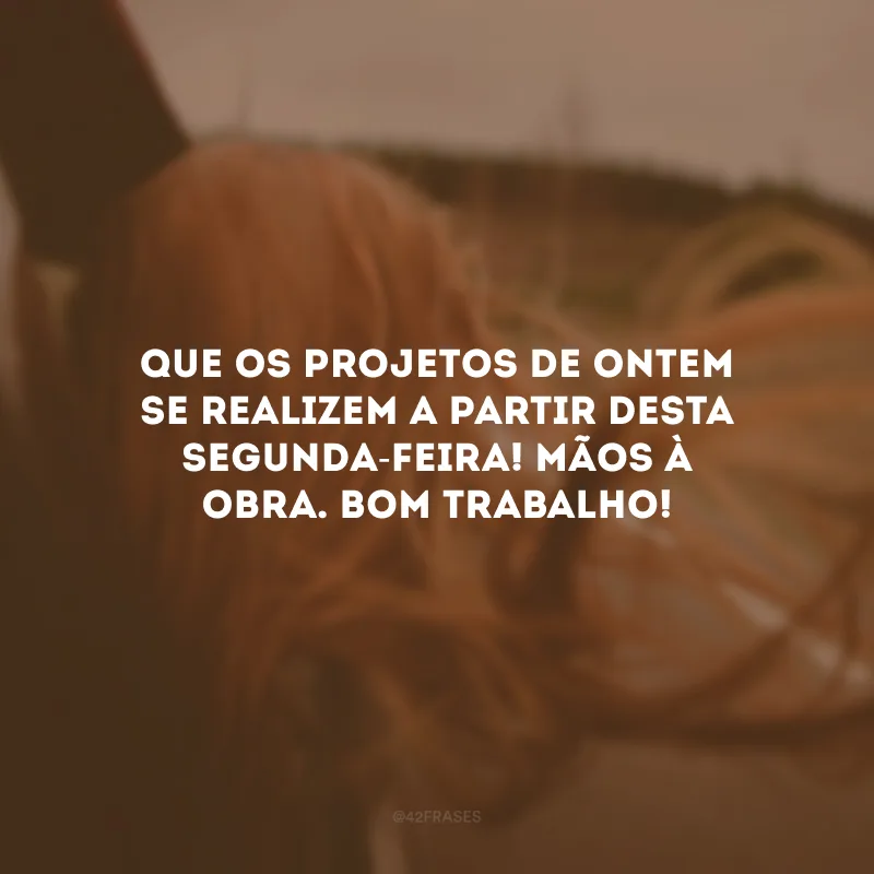 Que os projetos de ontem se realizem a partir desta segunda-feira! Mãos à obra. Bom trabalho!