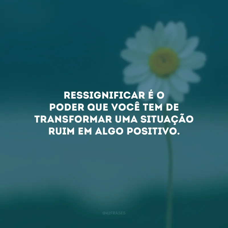 Ressignificar é o poder que você tem de transformar uma situação ruim em algo positivo.