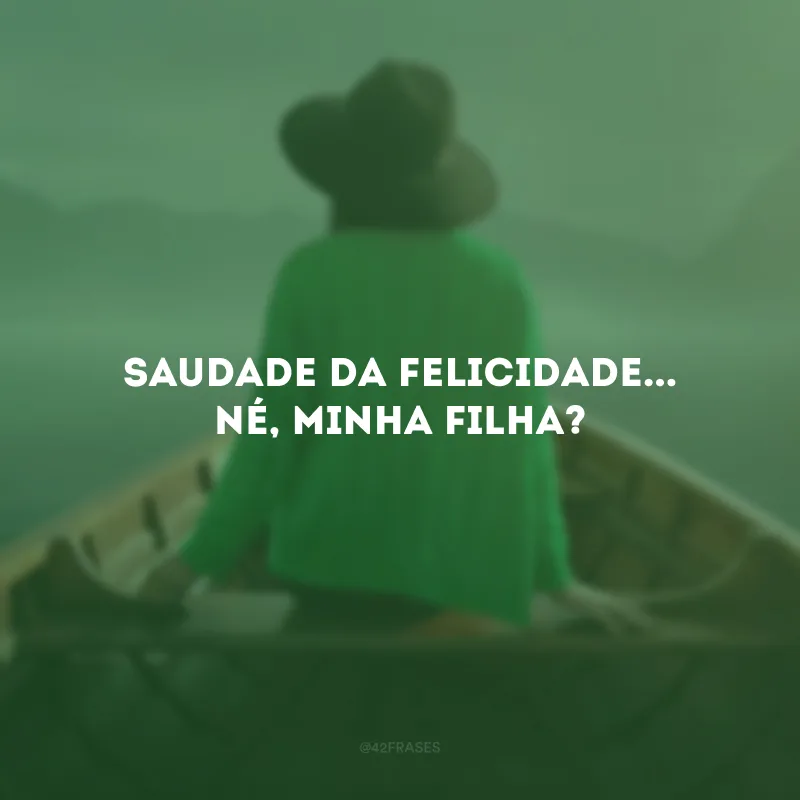 Saudade da felicidade... Né, minha filha?