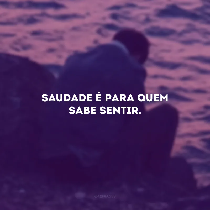 Saudade é para quem sabe sentir.