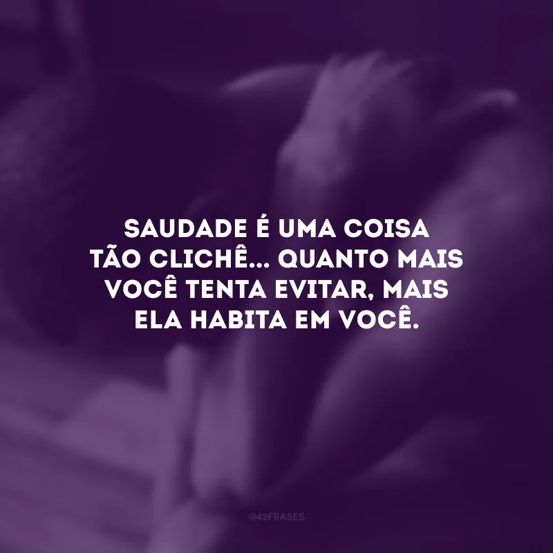 Saudade é uma coisa tão clichê... Quanto mais você tenta evitar, mais ela habita em você.