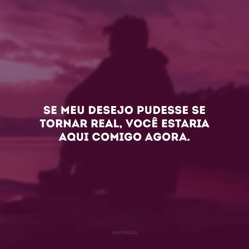Se meu desejo pudesse se tornar real, você estaria aqui comigo agora.