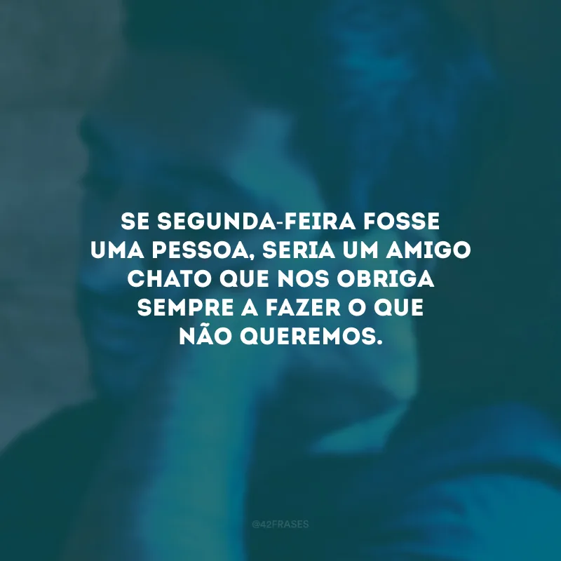 Se segunda-feira fosse uma pessoa, seria um amigo chato que nos obriga sempre a fazer o que não queremos.