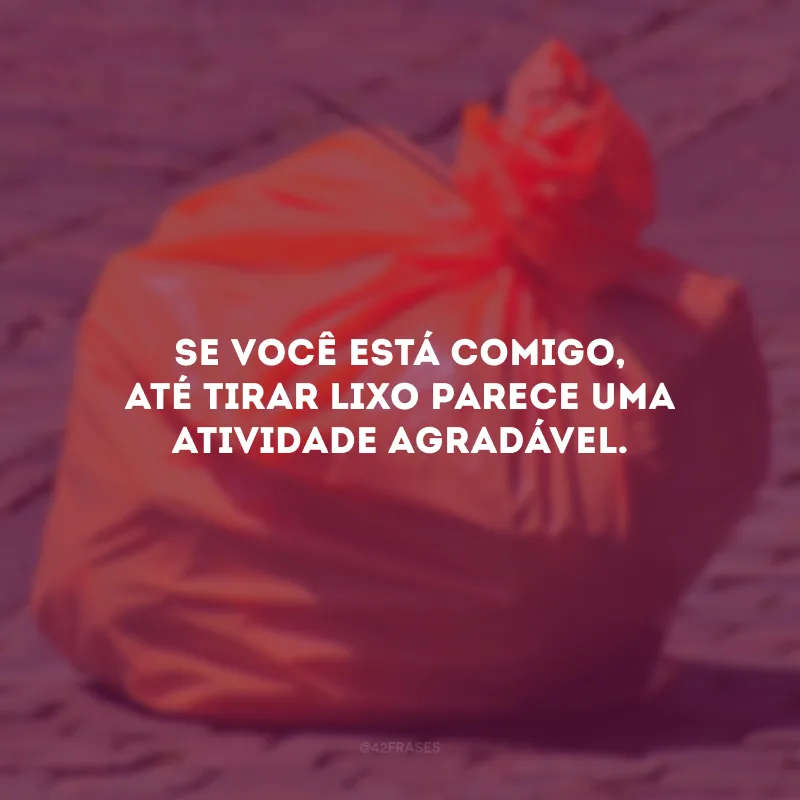 Se você está comigo, até tirar lixo parece uma atividade agradável.