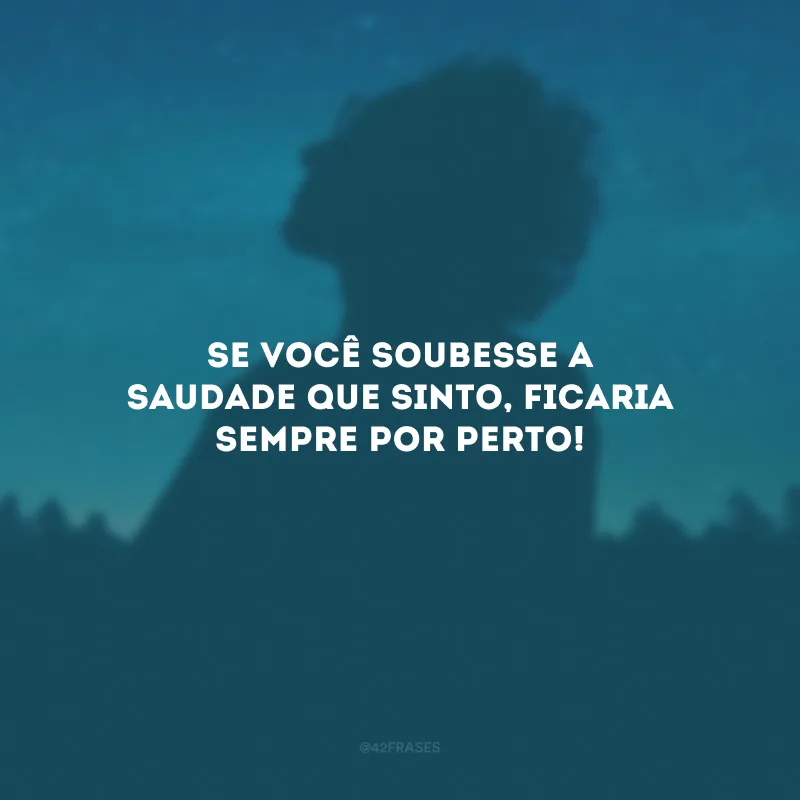 Se você soubesse a saudade que sinto, ficaria sempre por perto!