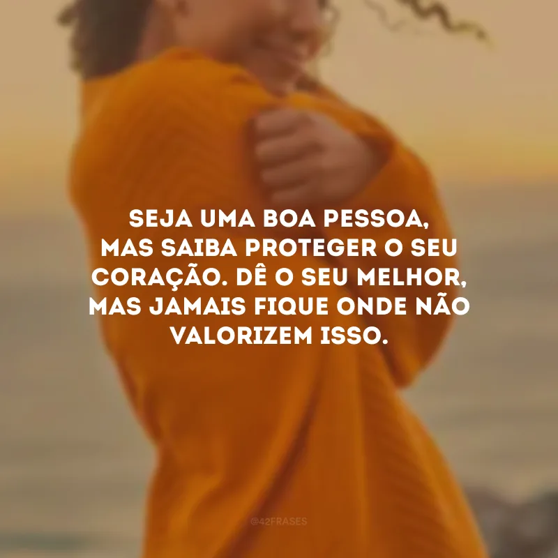 Seja uma boa pessoa, mas saiba proteger o seu coração. Dê o seu melhor, mas jamais fique onde não valorizem isso.