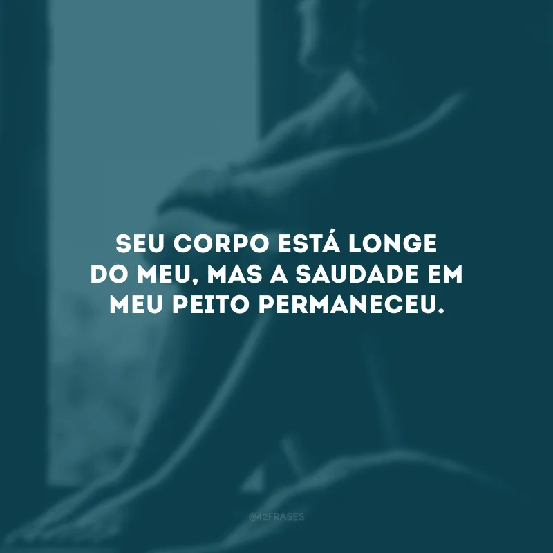 Seu corpo está longe do meu, mas a saudade em meu peito permaneceu.