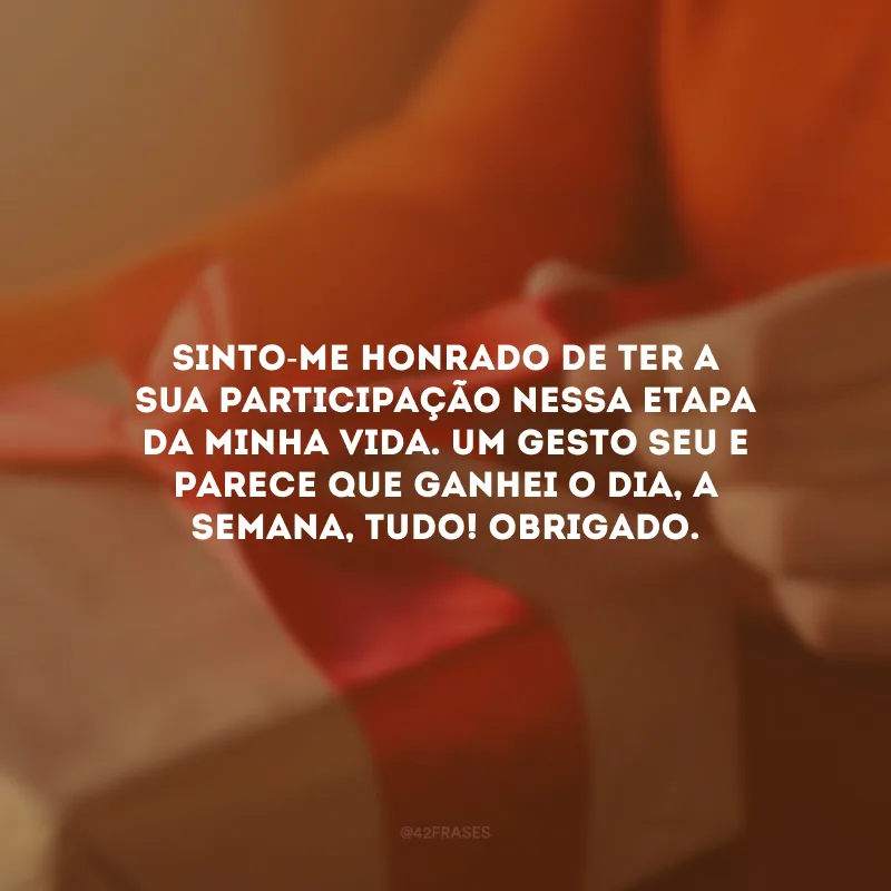 Sinto-me honrado de ter a sua participação nessa etapa da minha vida. Um gesto seu e parece que ganhei o dia, a semana, tudo! Obrigado.