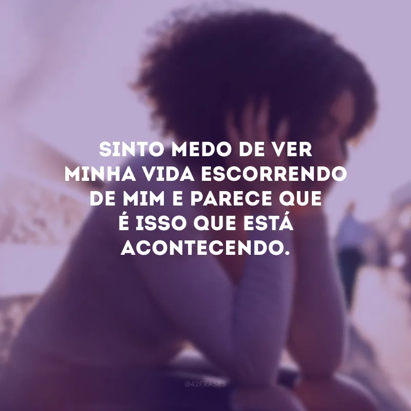 Sinto medo de ver minha vida escorrendo de mim e parece que é isso que está acontecendo.