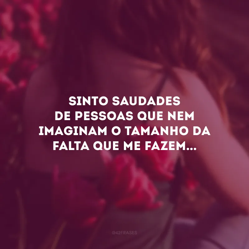 Sinto saudades de pessoas que nem imaginam o tamanho da falta que me fazem...