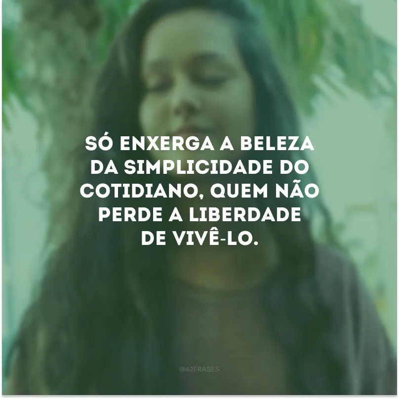 Só enxerga a beleza da simplicidade do cotidiano, quem não perde a liberdade de vivê-lo.