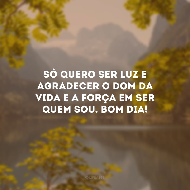 Só quero ser luz e agradecer o dom da vida e a força em ser quem sou. Bom dia!