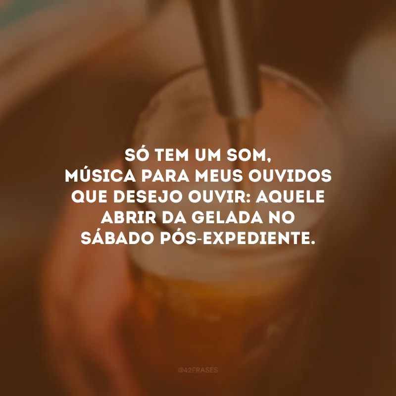 Só tem um som, música para meus ouvidos que desejo ouvir: aquele abrir da gelada no sábado pós-expediente. 