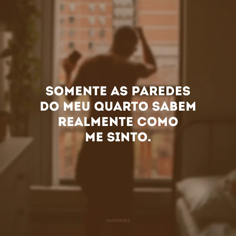 Somente as paredes do meu quarto sabem realmente como me sinto.