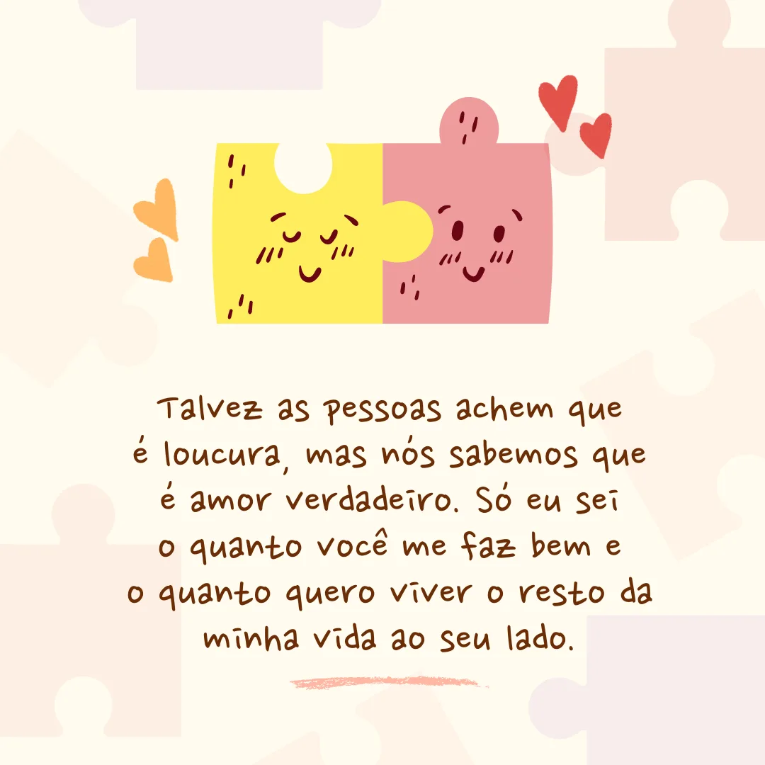Talvez as pessoas achem que é loucura, mas nós sabemos que é amor verdadeiro. Só eu sei o quanto você me faz bem e o quanto quero viver o resto da minha vida ao seu lado.