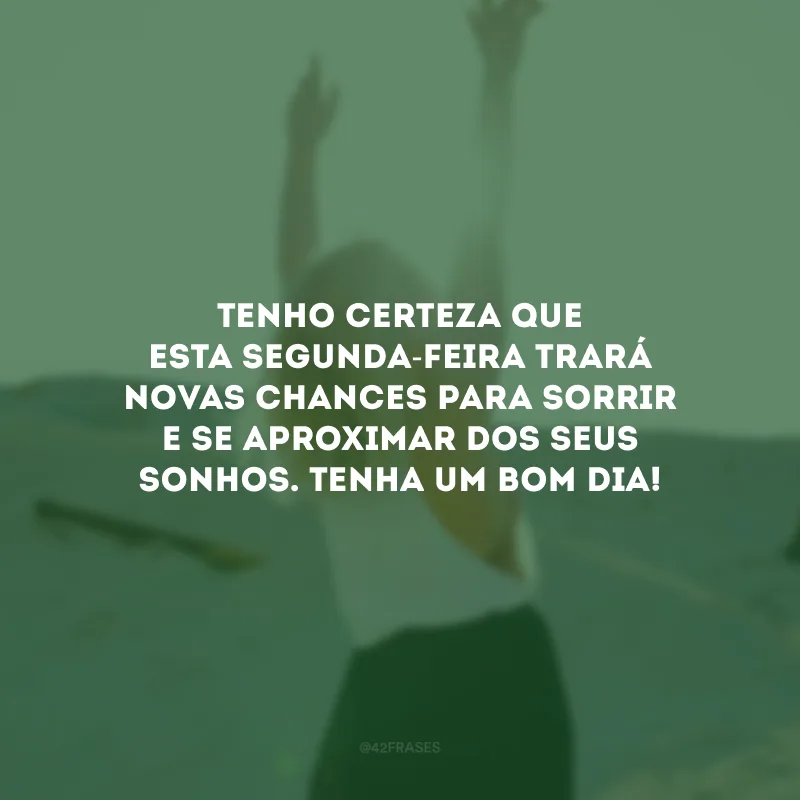 Tenho certeza que esta segunda-feira trará novas chances para sorrir e se aproximar dos seus sonhos. Tenha um bom dia!