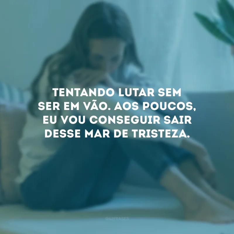 Tentando lutar sem ser em vão. Aos poucos, eu vou conseguir sair desse mar de tristeza.