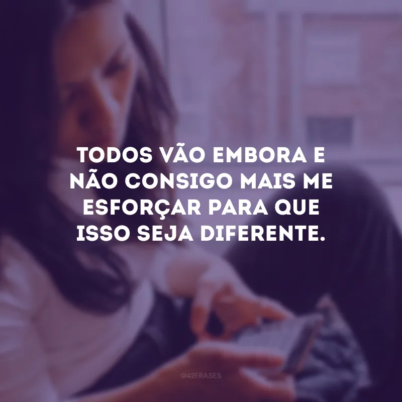 Todos vão embora e não consigo mais me esforçar para que isso seja diferente.