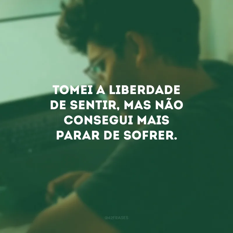 Tomei a liberdade de sentir, mas não consegui mais parar de sofrer.