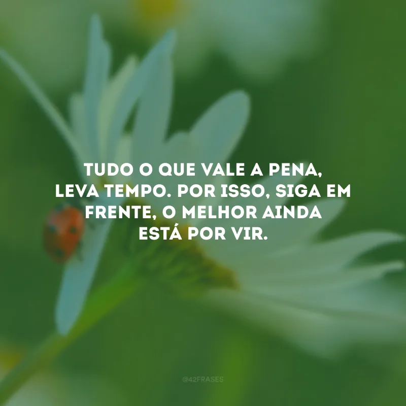 Tudo o que vale a pena, leva tempo. Por isso, siga em frente, o melhor ainda está por vir.