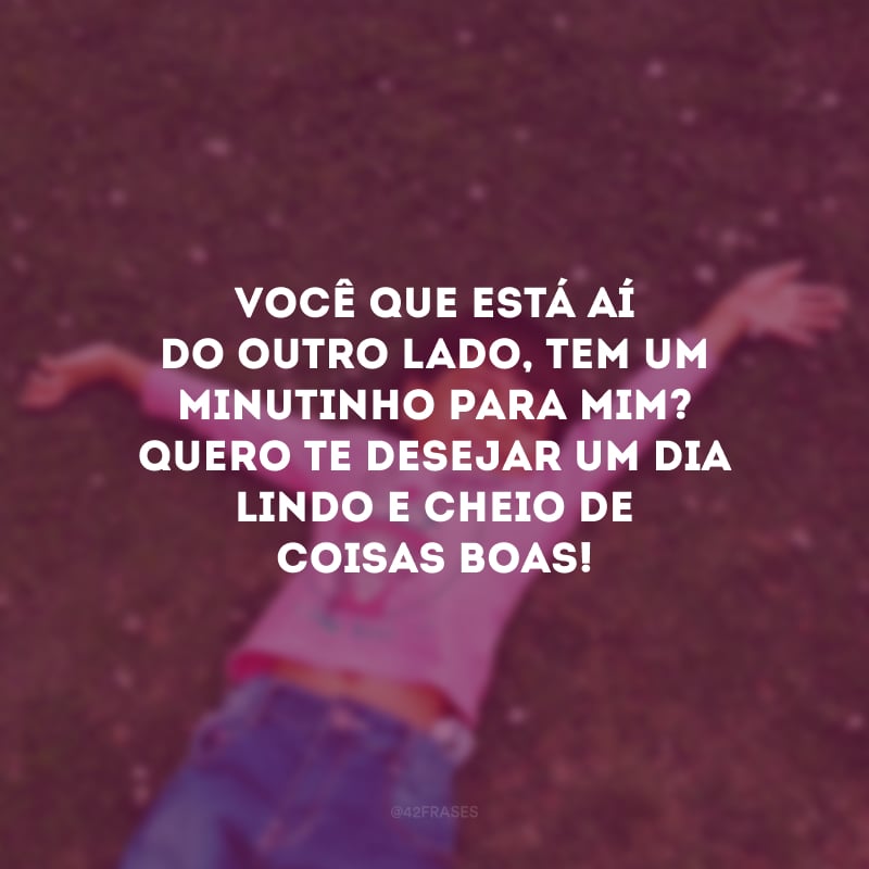 Você que está aí do outro lado, tem um minutinho para mim? Quero te desejar um dia lindo e cheio de coisas boas! 