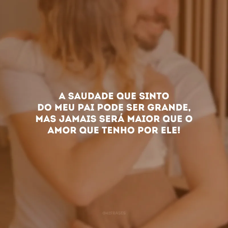 A saudade que sinto do meu pai pode ser grande, mas jamais será maior que o amor que tenho por ele!
