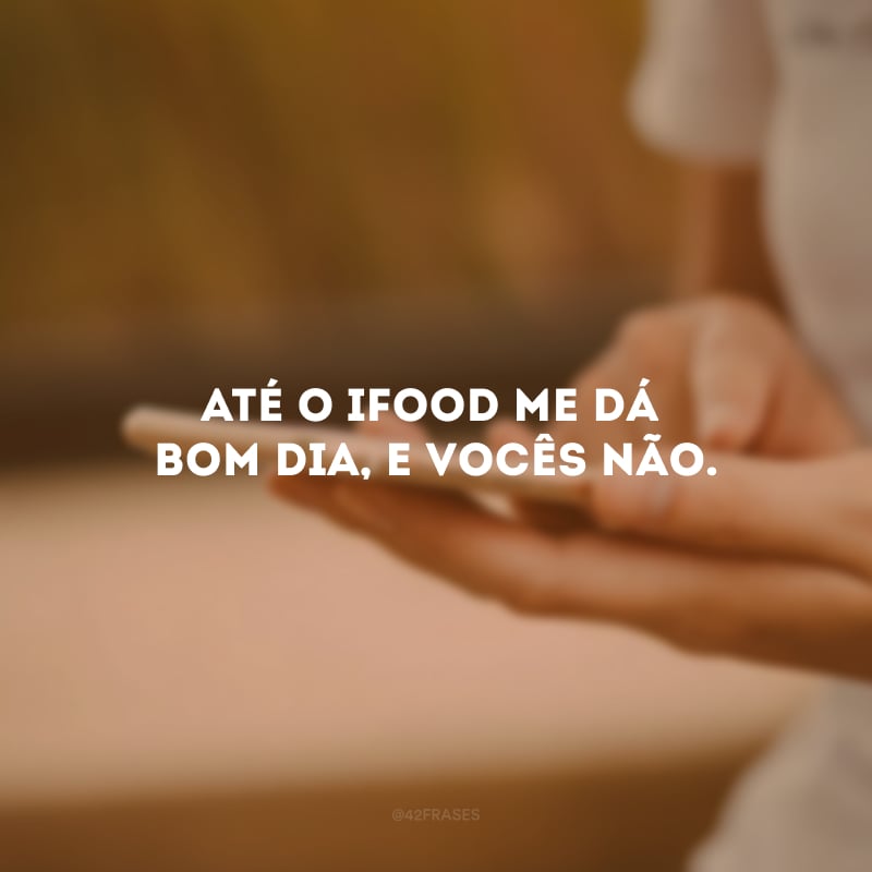 Até o iFood me dá bom dia, e vocês não.