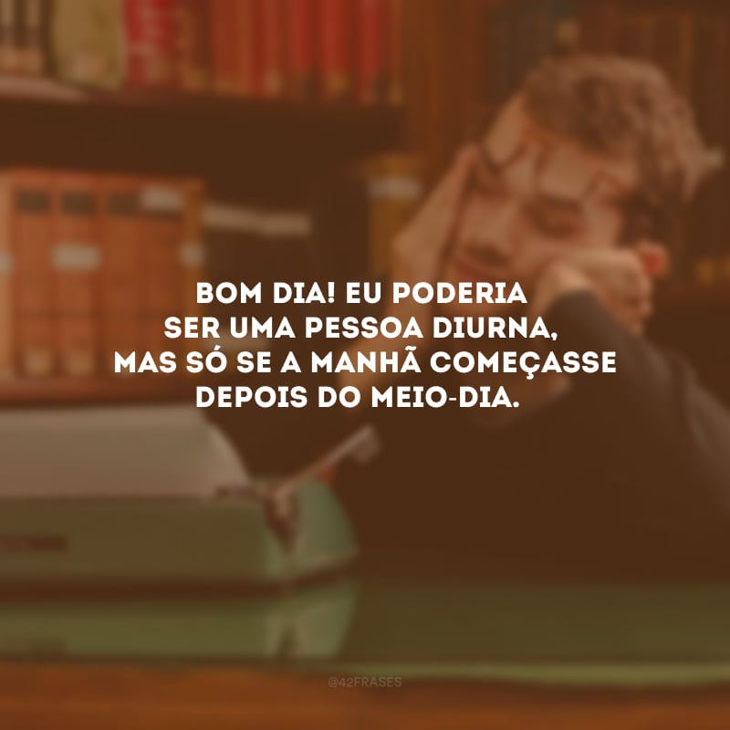 Bom dia! Eu poderia ser uma pessoa diurna, mas só se a manhã começasse depois do meio-dia. 

