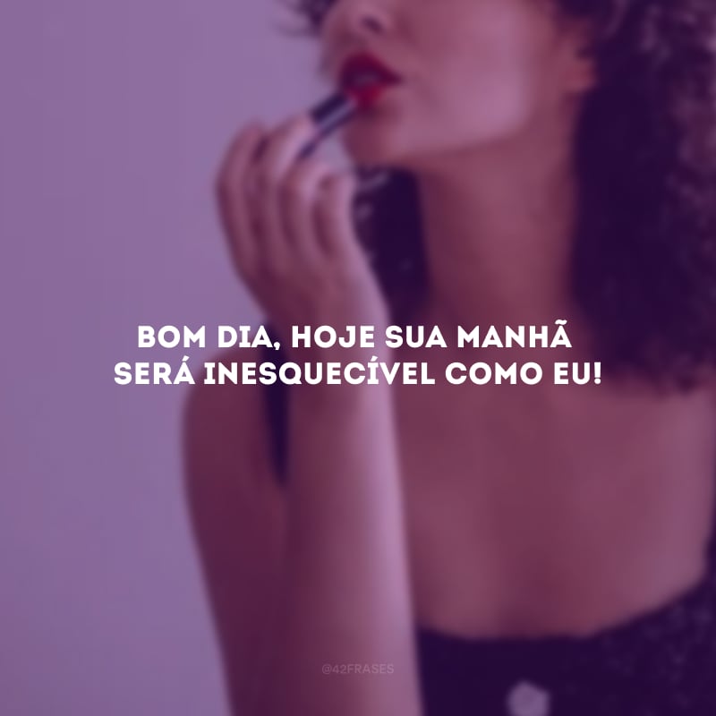 Bom dia, hoje sua manhã será inesquecível como eu!