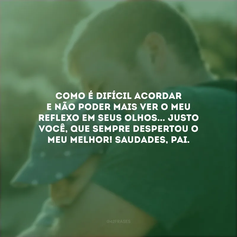 Como é difícil acordar e não poder mais ver o meu reflexo em seus olhos... Justo você, que sempre despertou o meu melhor! Saudades, pai.