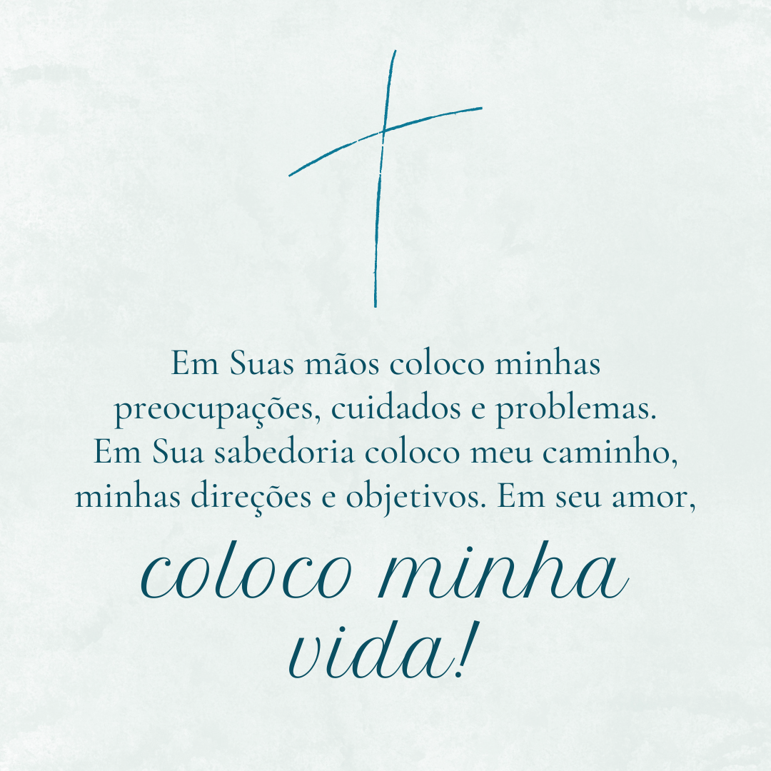 Em Suas mãos coloco minhas preocupações, cuidados e problemas. Em Sua sabedoria coloco meu caminho, minhas direções e objetivos. Em seu amor, coloco minha vida!