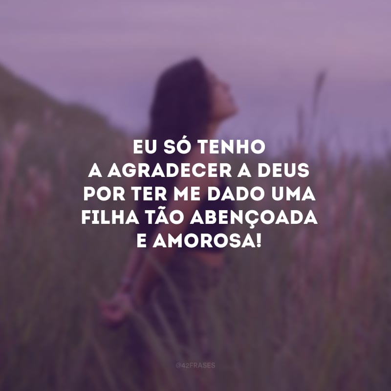 Eu só tenho a agradecer a Deus por ter me dado uma filha tão abençoada e amorosa!