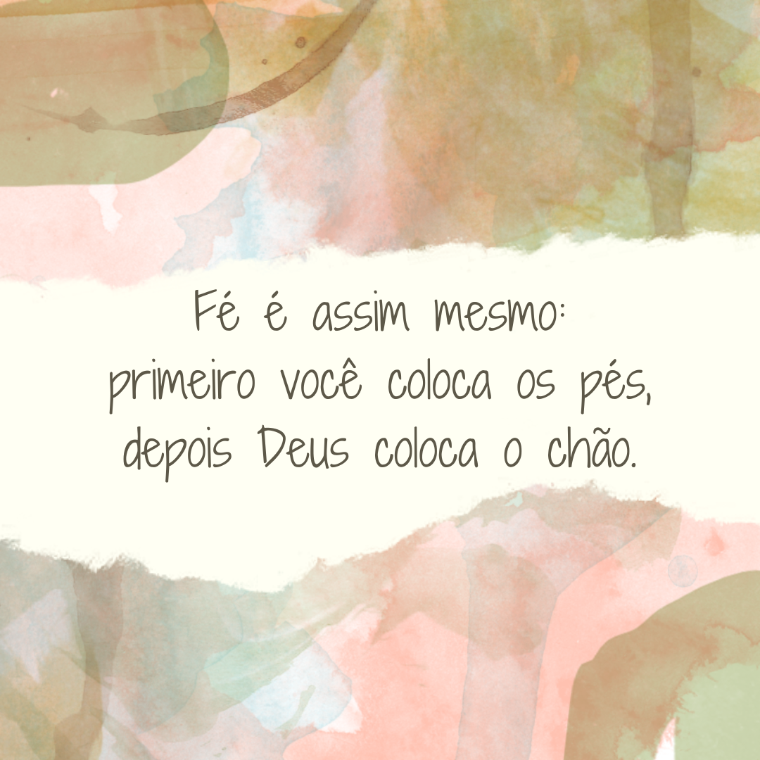 Fé é assim mesmo: primeiro você coloca os pés, depois Deus coloca o chão.