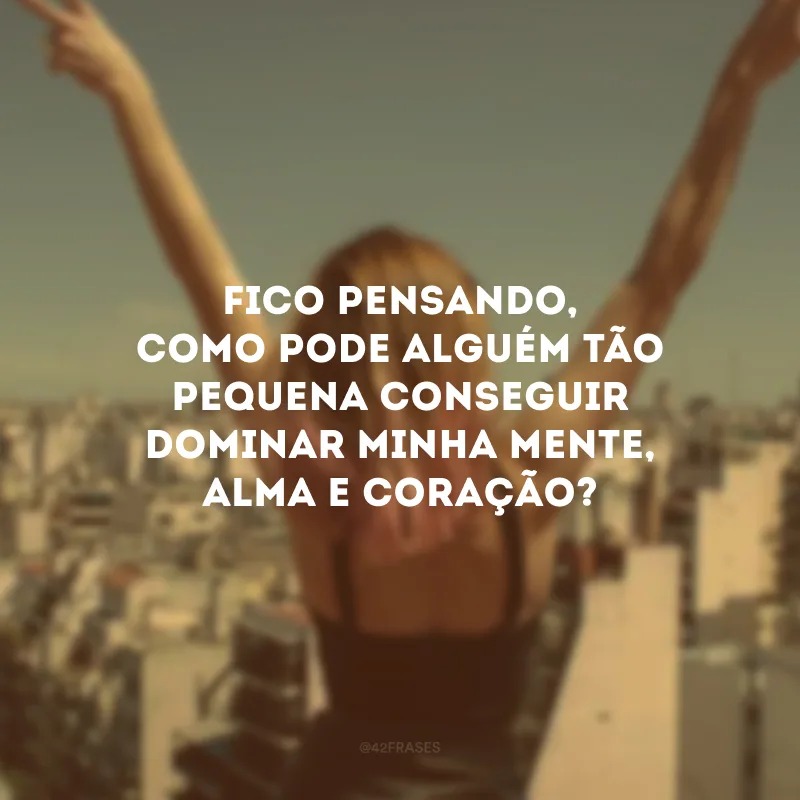 Fico pensando, como pode alguém tão pequena conseguir dominar minha mente, alma e coração? 