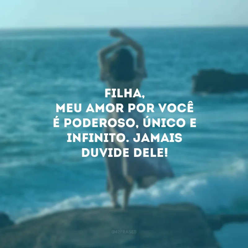 Filha, meu amor por você é poderoso, único e infinito. Jamais duvide dele! 