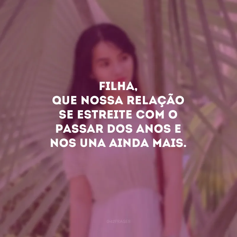 Filha, que nossa relação se estreite com o passar dos anos e nos una ainda mais.