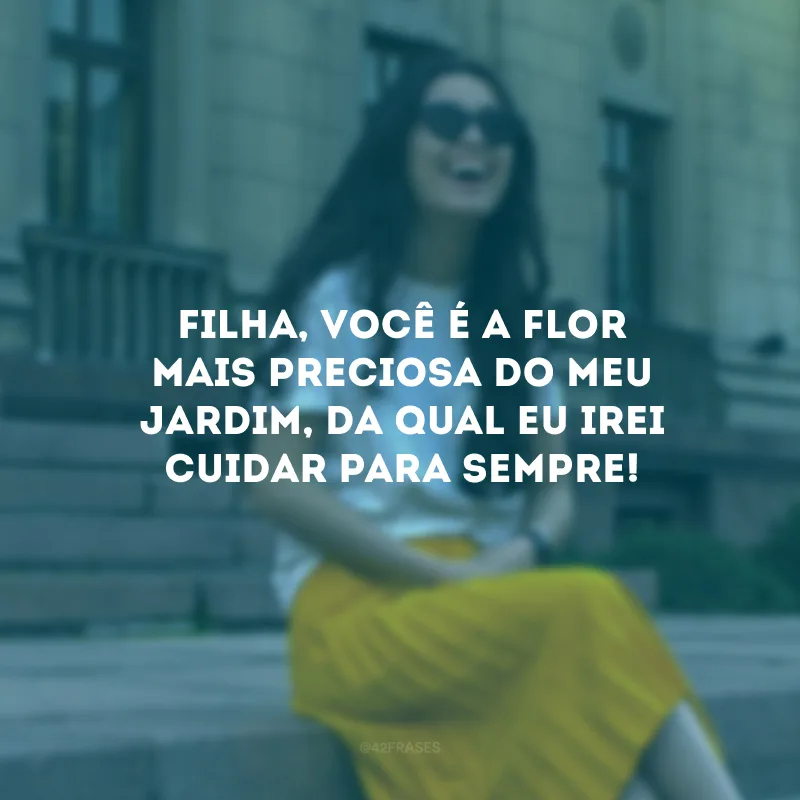 Filha, você é a flor mais preciosa do meu jardim, da qual eu irei cuidar para sempre! 