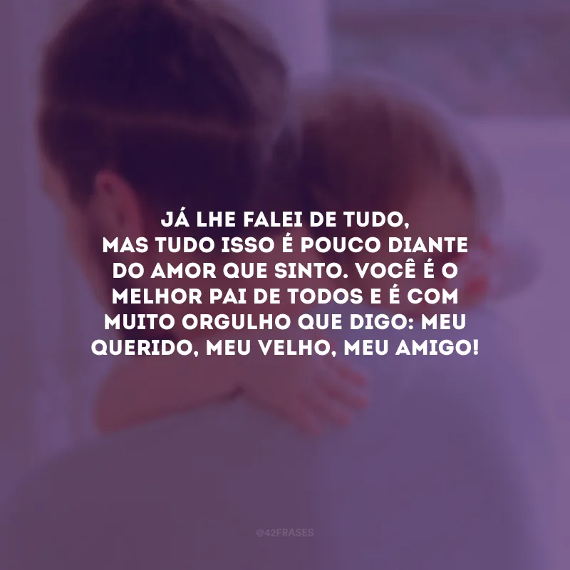 Já lhe falei de tudo, mas tudo isso é pouco diante do amor que sinto. Você é o melhor pai de todos e é com muito orgulho que digo: meu querido, meu velho, meu amigo!
