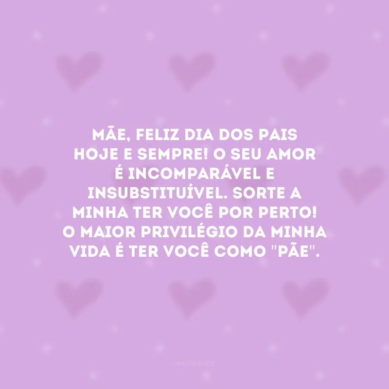 Mãe, feliz Dia dos Pais hoje e sempre! O seu amor é incomparável e insubstituível. Sorte a minha ter você por perto! O maior privilégio da minha vida é ter você como \"pãe\".