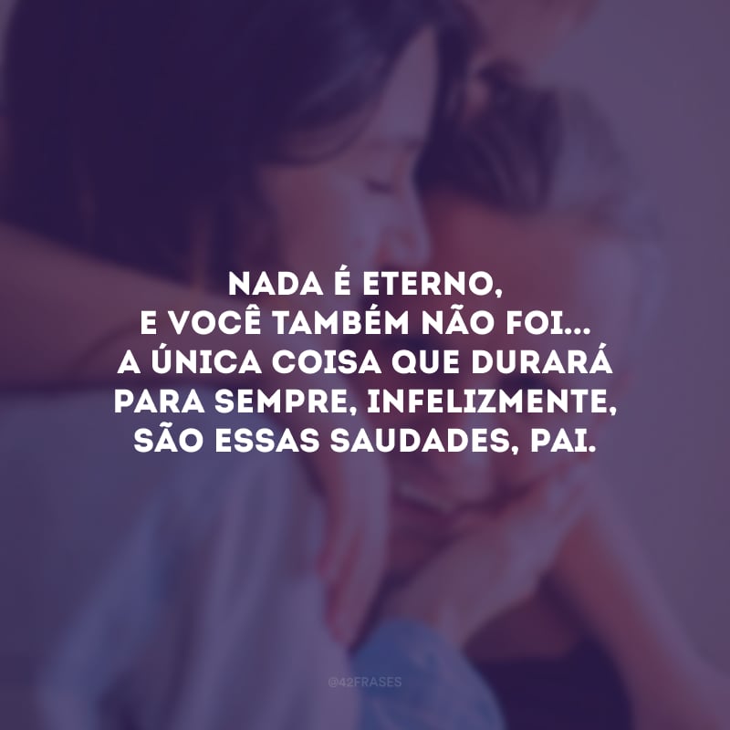 Nada é eterno, e você também não foi... A única coisa que durará para sempre, infelizmente, são essas saudades, pai.