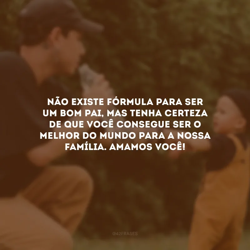 Não existe fórmula para ser um bom pai, mas tenha certeza de que você consegue ser o melhor do mundo para a nossa família. Amamos você!