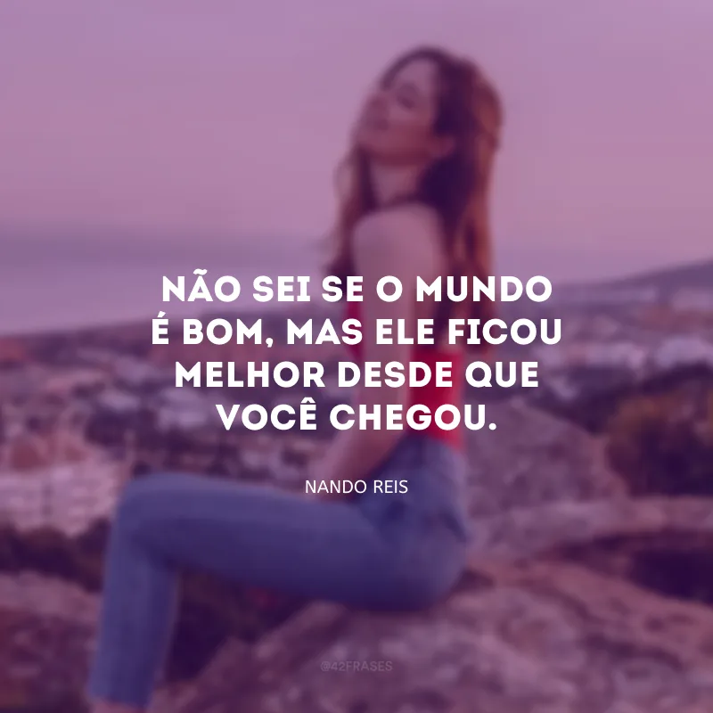 Não sei se o mundo é bom, mas ele ficou melhor desde que você chegou.