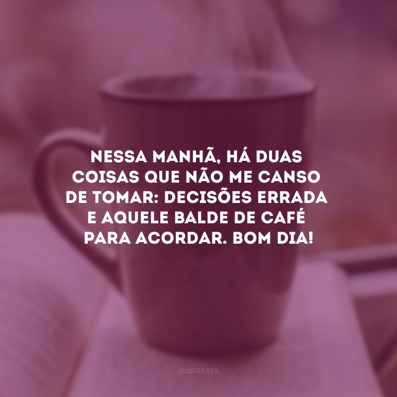 Nessa manhã, há duas coisas que não me canso de tomar: decisões erradas e aquele balde de café para acordar. Bom dia!