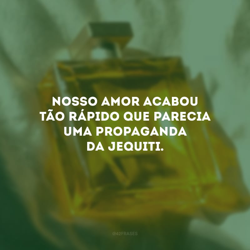 Nosso amor acabou tão rápido que parecia uma propaganda da Jequiti.