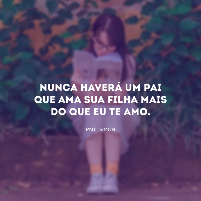 Nunca haverá um pai que ama sua filha mais do que eu te amo. 