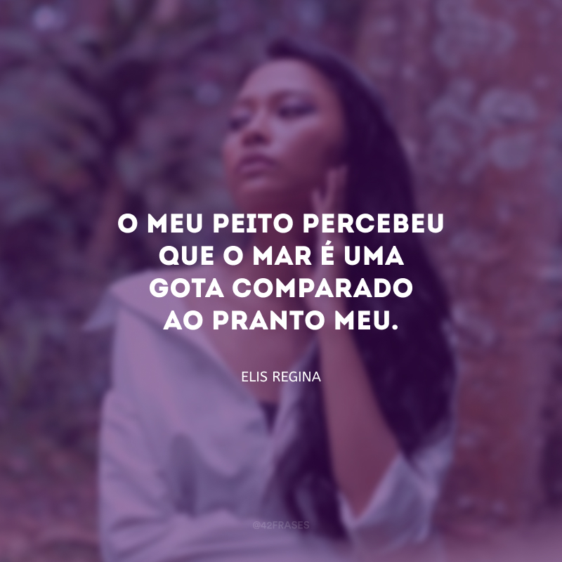 O meu peito percebeu que o mar é uma gota comparado ao pranto meu.