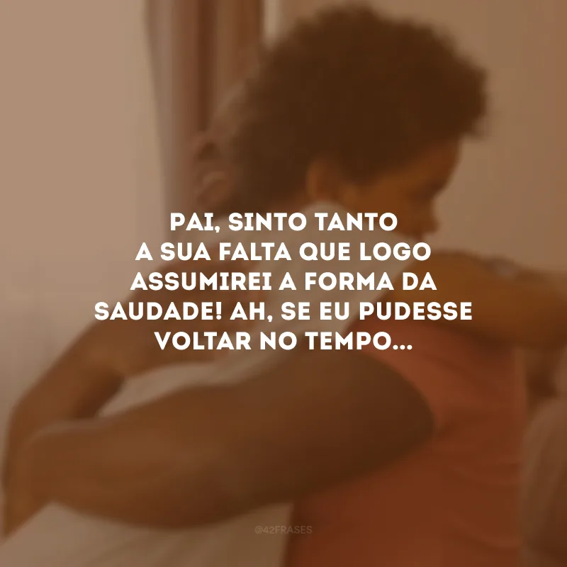 Pai, sinto tanto a sua falta que logo assumirei a forma da saudade! Ah, se eu pudesse voltar no tempo...