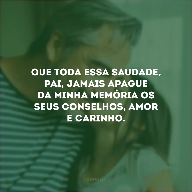 Que toda essa saudade, pai, jamais apague da minha memória os seus conselhos, amor e carinho. 