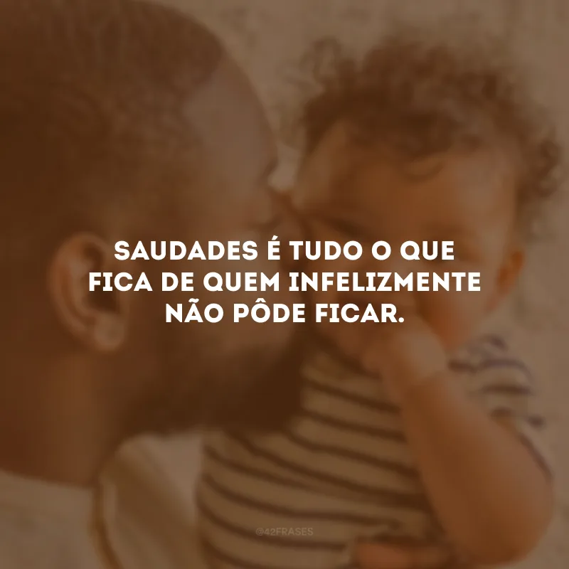 Saudades é tudo o que fica de quem infelizmente não pôde ficar.